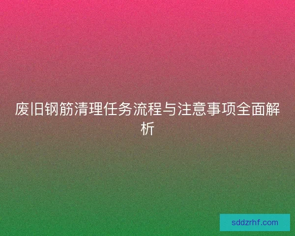 废旧钢筋清理任务流程与注意事项全面解析
