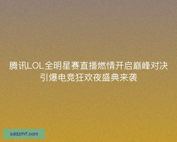 腾讯LOL全明星赛直播燃情开启巅峰对决引爆电竞狂欢夜盛典来袭