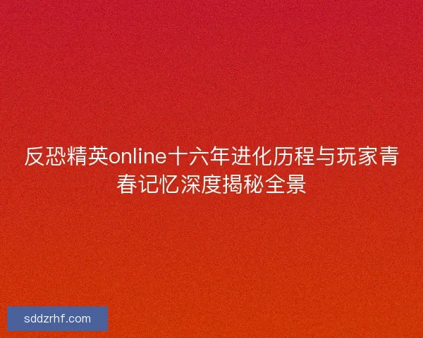 反恐精英online十六年进化历程与玩家青春记忆深度揭秘全景