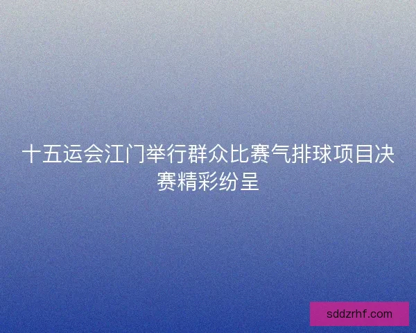 十五运会江门举行群众比赛气排球项目决赛精彩纷呈 十五运会江门举行群众比赛气排球项目决赛精彩纷呈