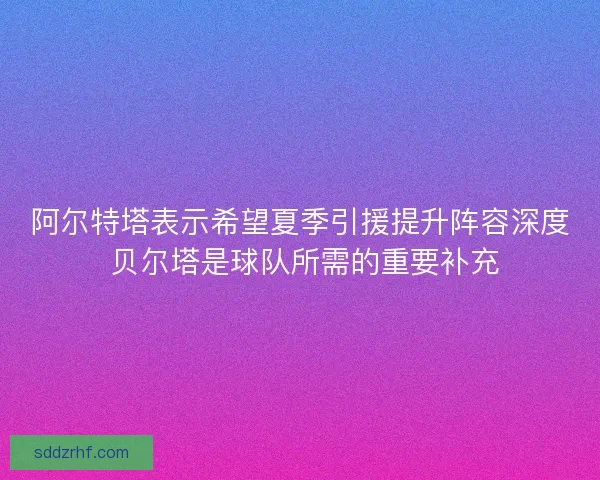 阿尔特塔表示希望夏季引援提升阵容深度 贝尔塔是球队所需的重要补充