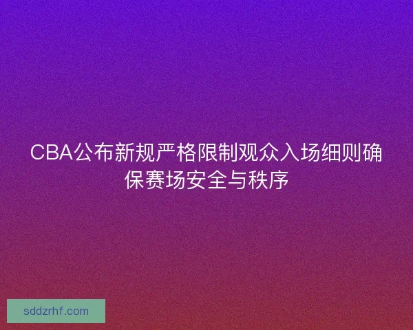 CBA公布新规严格限制观众入场细则确保赛场安全与秩序