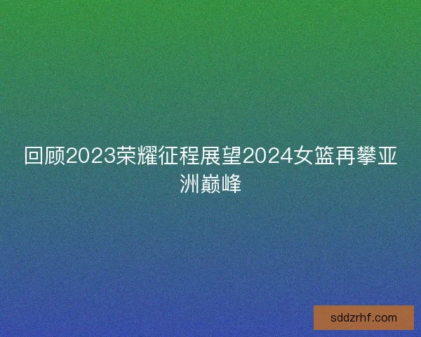 回顾2023荣耀征程展望2024女篮再攀亚洲巅峰