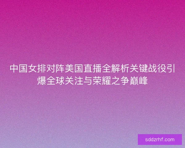 中国女排对阵美国直播全解析关键战役引爆全球关注与荣耀之争巅峰