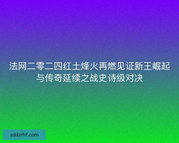 法网二零二四红土烽火再燃见证新王崛起与传奇延续之战史诗级对决 法网二零二四红土烽火再燃见证新王崛起与传奇延续之战史诗级对决