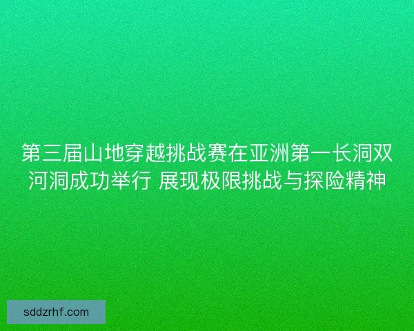 第三届山地穿越挑战赛在亚洲第一长洞双河洞成功举行 展现极限挑战与探险精神 第三届山地穿越挑战赛在亚洲第一长洞双河洞成功举行 展现极限挑战与探险精神