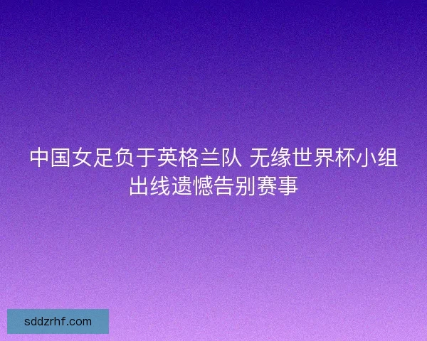 中国女足负于英格兰队 无缘世界杯小组出线遗憾告别赛事