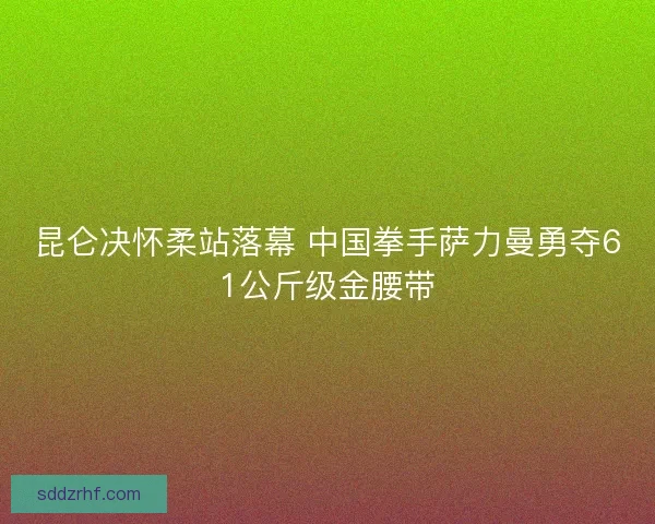 昆仑决怀柔站落幕 中国拳手萨力曼勇夺61公斤级金腰带 昆仑决怀柔站落幕 中国拳手萨力曼勇夺61公斤级金腰带