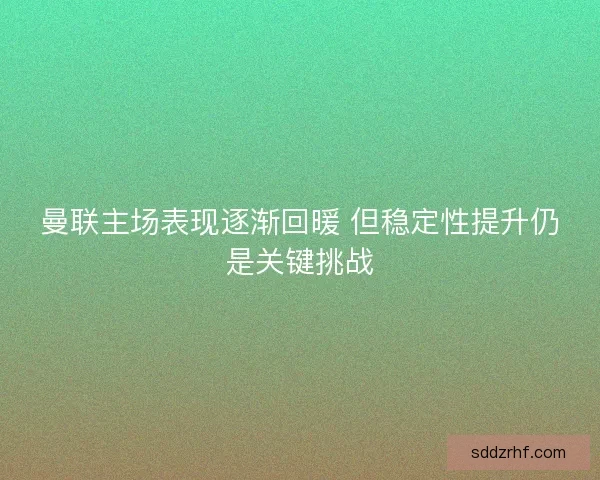 曼联主场表现逐渐回暖 但稳定性提升仍是关键挑战