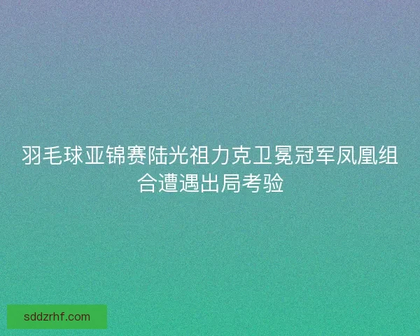 羽毛球亚锦赛陆光祖力克卫冕冠军凤凰组合遭遇出局考验